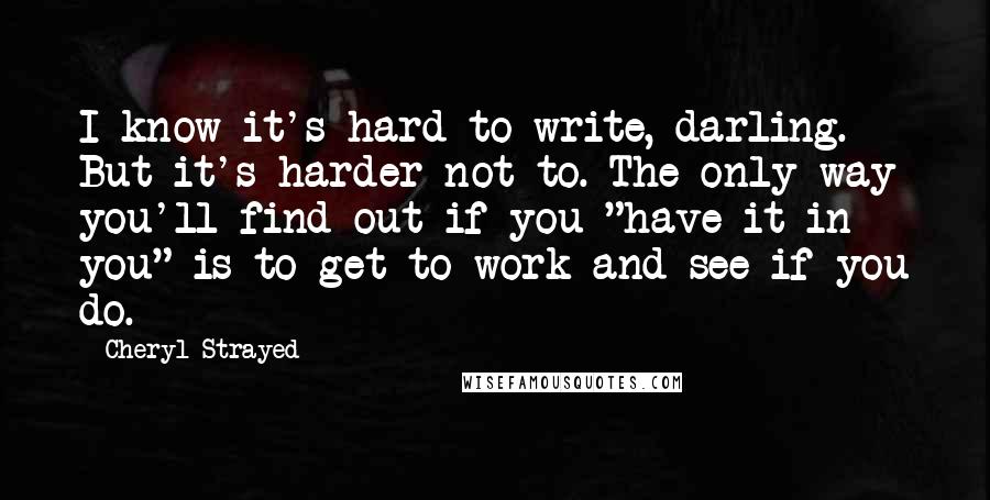 Cheryl Strayed Quotes: I know it's hard to write, darling. But it's harder not to. The only way you'll find out if you "have it in you" is to get to work and see if you do.