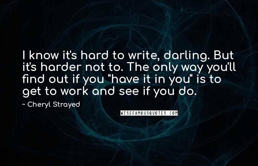 Cheryl Strayed Quotes: I know it's hard to write, darling. But it's harder not to. The only way you'll find out if you "have it in you" is to get to work and see if you do.