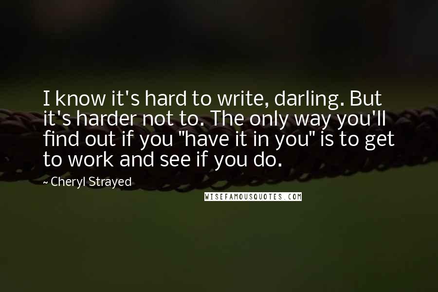 Cheryl Strayed Quotes: I know it's hard to write, darling. But it's harder not to. The only way you'll find out if you "have it in you" is to get to work and see if you do.