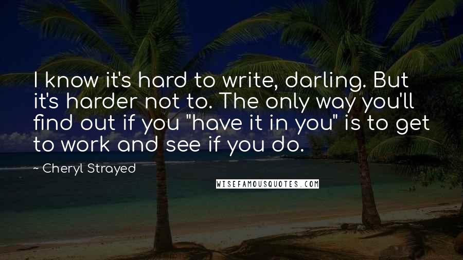 Cheryl Strayed Quotes: I know it's hard to write, darling. But it's harder not to. The only way you'll find out if you "have it in you" is to get to work and see if you do.