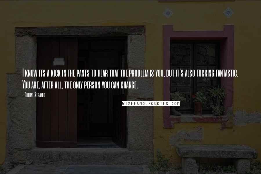 Cheryl Strayed Quotes: I know its a kick in the pants to hear that the problem is you, but it's also fucking fantastic. You are, after all, the only person you can change.