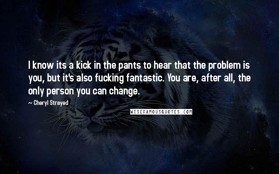 Cheryl Strayed Quotes: I know its a kick in the pants to hear that the problem is you, but it's also fucking fantastic. You are, after all, the only person you can change.