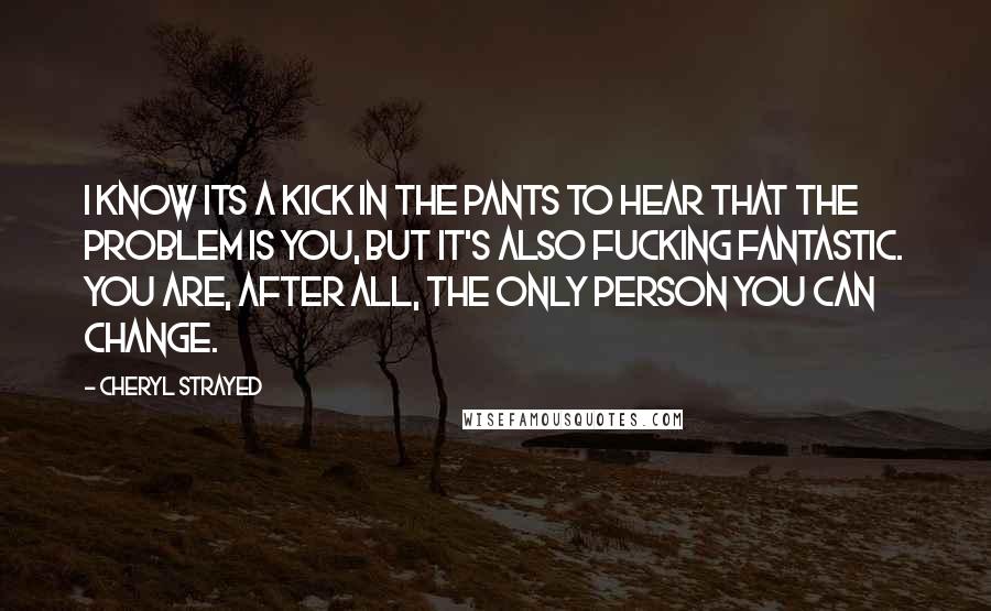 Cheryl Strayed Quotes: I know its a kick in the pants to hear that the problem is you, but it's also fucking fantastic. You are, after all, the only person you can change.