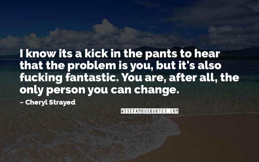 Cheryl Strayed Quotes: I know its a kick in the pants to hear that the problem is you, but it's also fucking fantastic. You are, after all, the only person you can change.