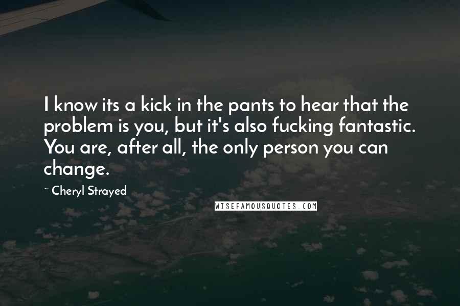 Cheryl Strayed Quotes: I know its a kick in the pants to hear that the problem is you, but it's also fucking fantastic. You are, after all, the only person you can change.