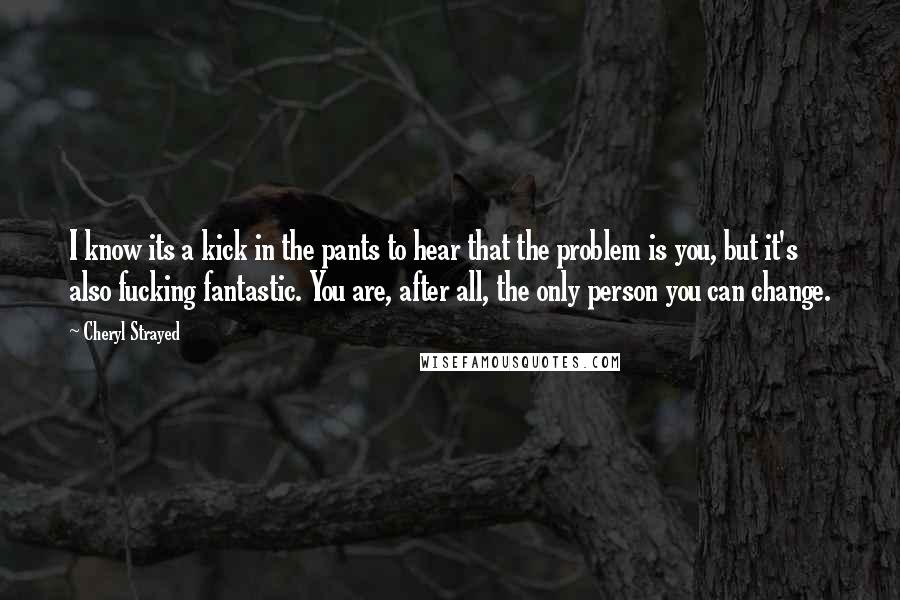 Cheryl Strayed Quotes: I know its a kick in the pants to hear that the problem is you, but it's also fucking fantastic. You are, after all, the only person you can change.