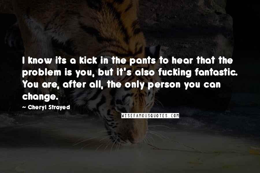 Cheryl Strayed Quotes: I know its a kick in the pants to hear that the problem is you, but it's also fucking fantastic. You are, after all, the only person you can change.