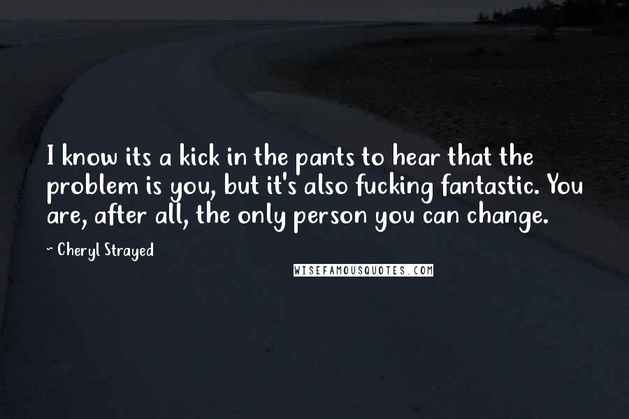 Cheryl Strayed Quotes: I know its a kick in the pants to hear that the problem is you, but it's also fucking fantastic. You are, after all, the only person you can change.