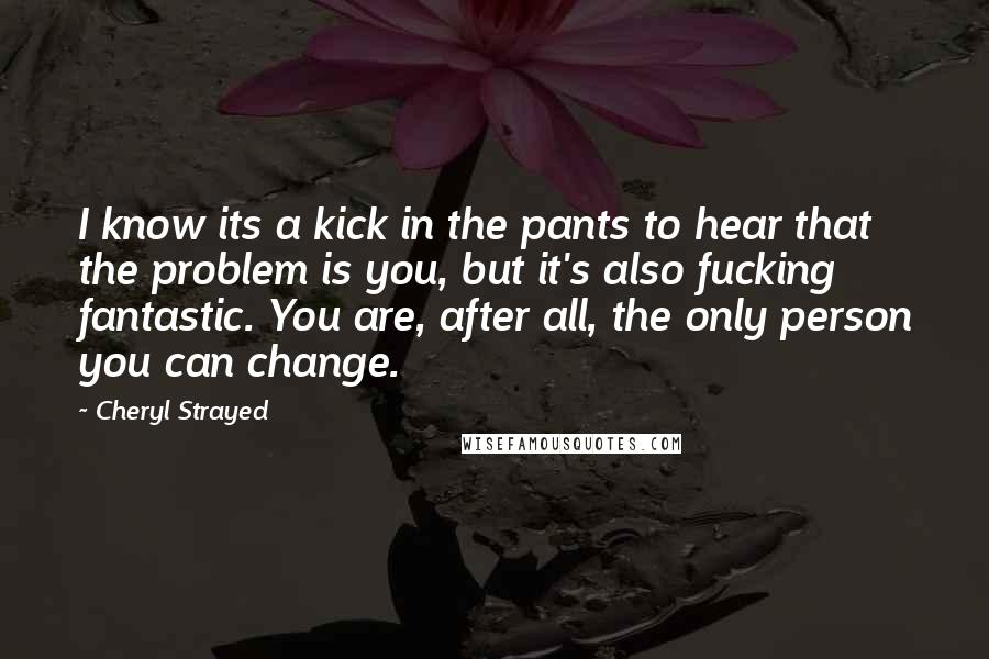 Cheryl Strayed Quotes: I know its a kick in the pants to hear that the problem is you, but it's also fucking fantastic. You are, after all, the only person you can change.