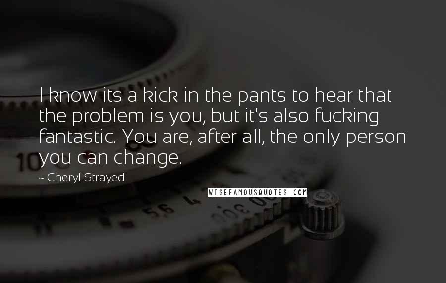 Cheryl Strayed Quotes: I know its a kick in the pants to hear that the problem is you, but it's also fucking fantastic. You are, after all, the only person you can change.