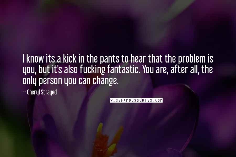 Cheryl Strayed Quotes: I know its a kick in the pants to hear that the problem is you, but it's also fucking fantastic. You are, after all, the only person you can change.