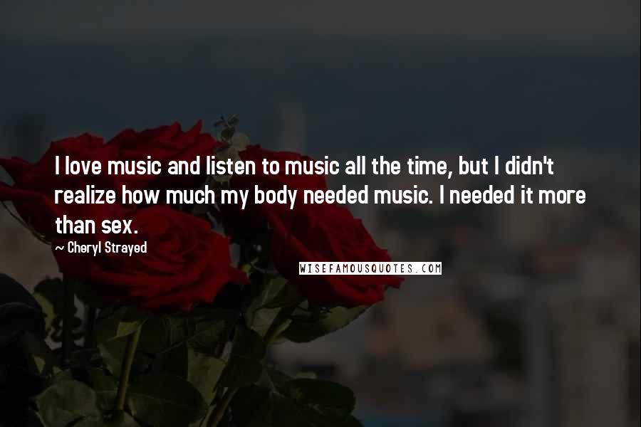 Cheryl Strayed Quotes: I love music and listen to music all the time, but I didn't realize how much my body needed music. I needed it more than sex.