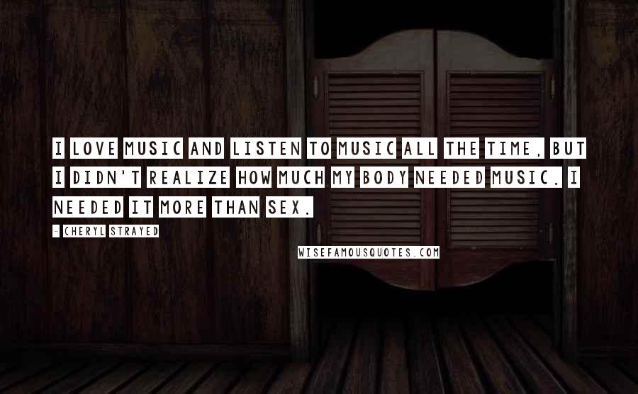 Cheryl Strayed Quotes: I love music and listen to music all the time, but I didn't realize how much my body needed music. I needed it more than sex.