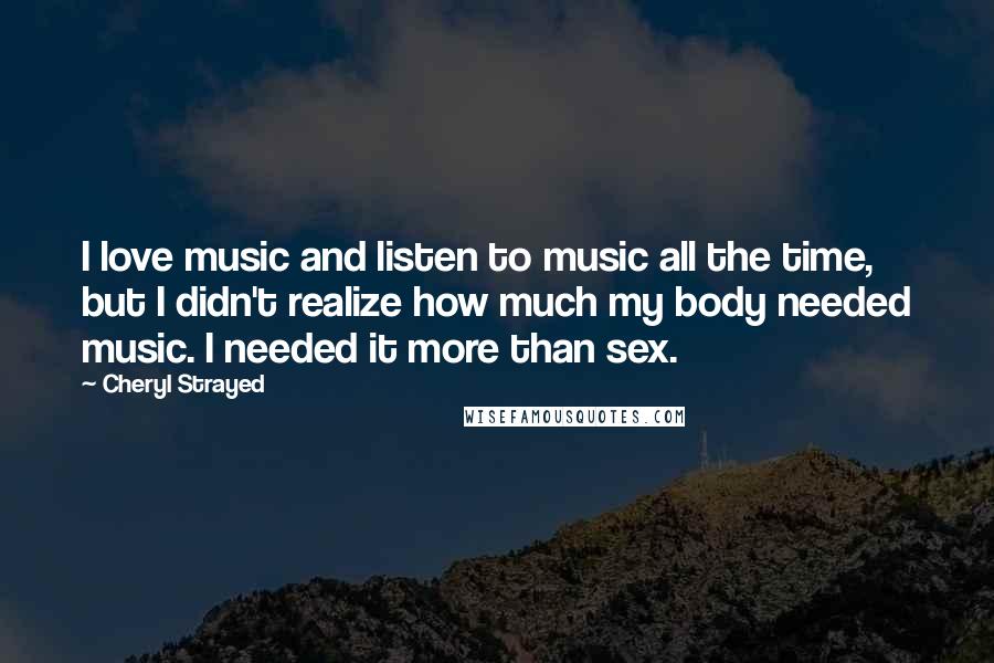 Cheryl Strayed Quotes: I love music and listen to music all the time, but I didn't realize how much my body needed music. I needed it more than sex.