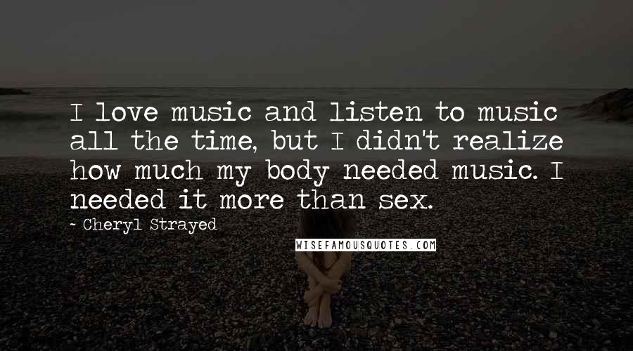 Cheryl Strayed Quotes: I love music and listen to music all the time, but I didn't realize how much my body needed music. I needed it more than sex.