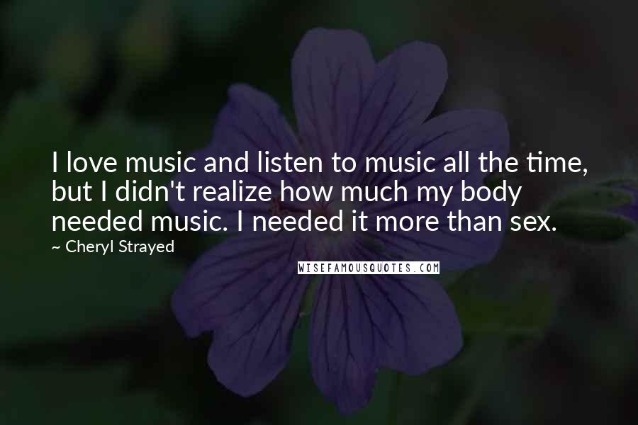 Cheryl Strayed Quotes: I love music and listen to music all the time, but I didn't realize how much my body needed music. I needed it more than sex.