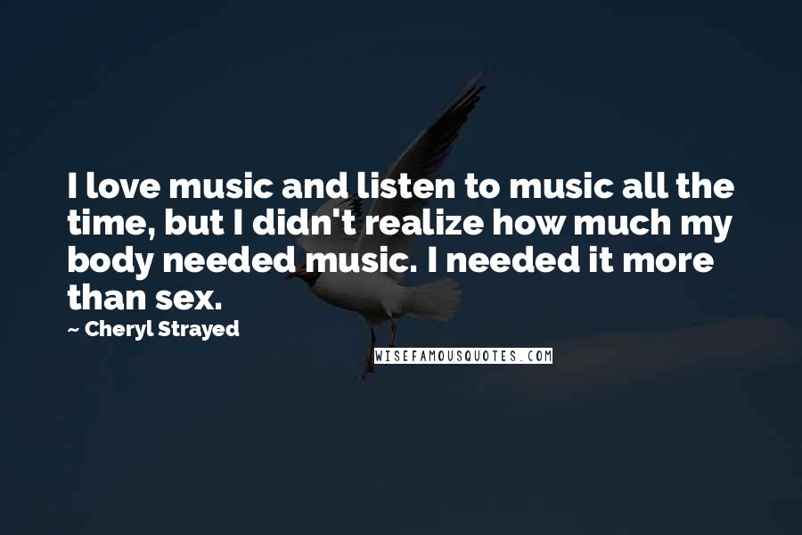Cheryl Strayed Quotes: I love music and listen to music all the time, but I didn't realize how much my body needed music. I needed it more than sex.