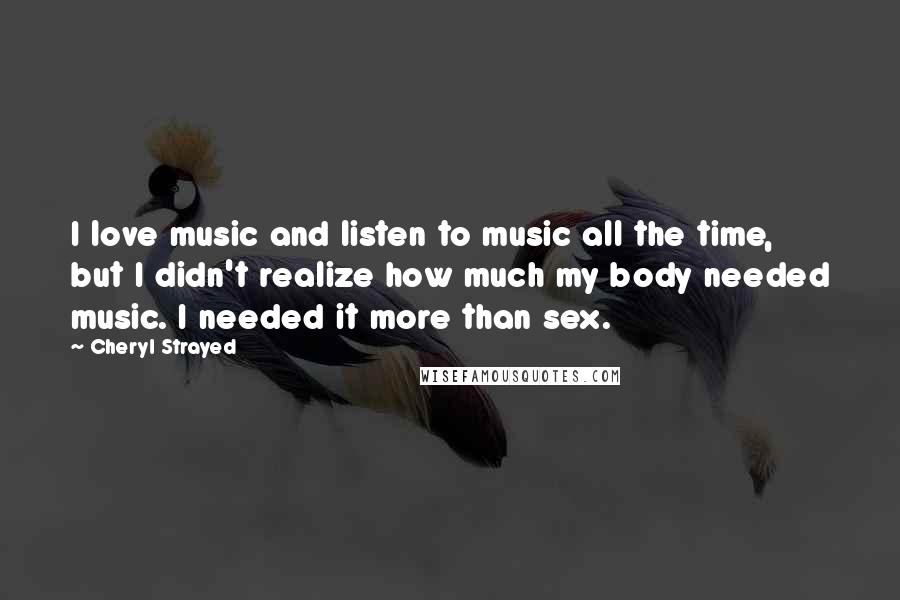 Cheryl Strayed Quotes: I love music and listen to music all the time, but I didn't realize how much my body needed music. I needed it more than sex.