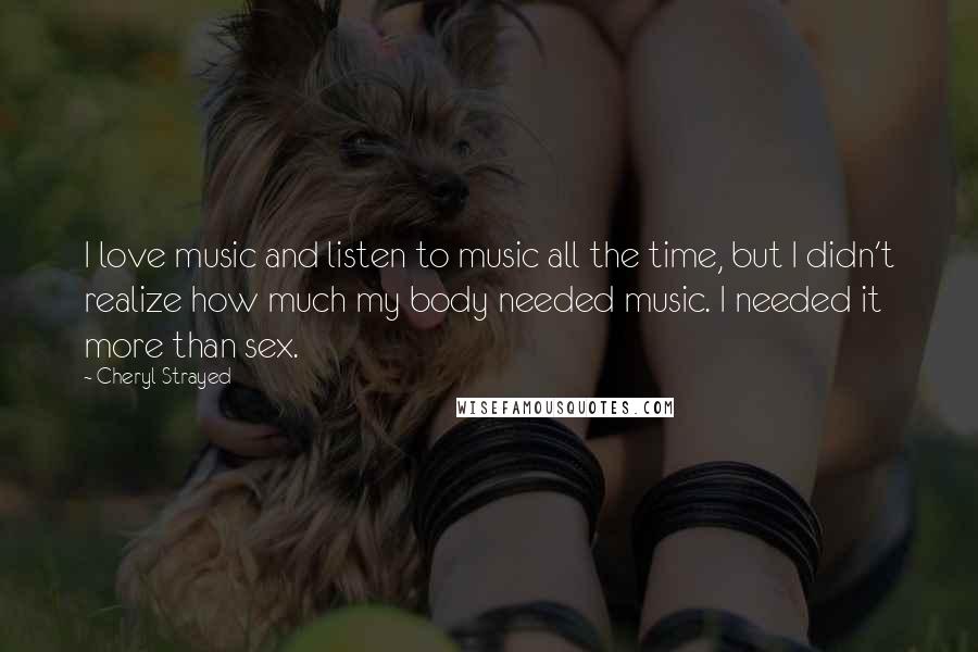 Cheryl Strayed Quotes: I love music and listen to music all the time, but I didn't realize how much my body needed music. I needed it more than sex.