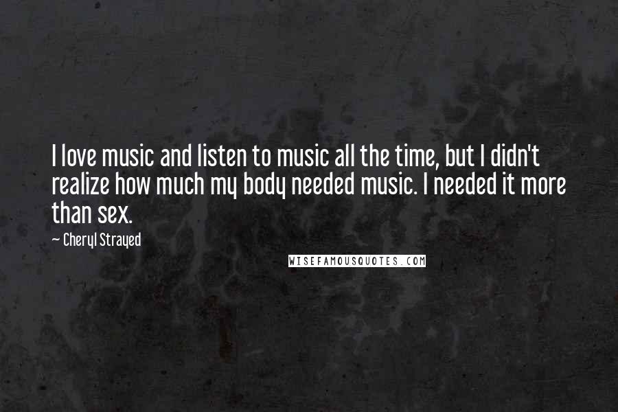 Cheryl Strayed Quotes: I love music and listen to music all the time, but I didn't realize how much my body needed music. I needed it more than sex.
