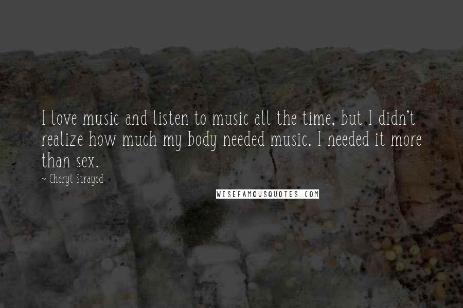 Cheryl Strayed Quotes: I love music and listen to music all the time, but I didn't realize how much my body needed music. I needed it more than sex.