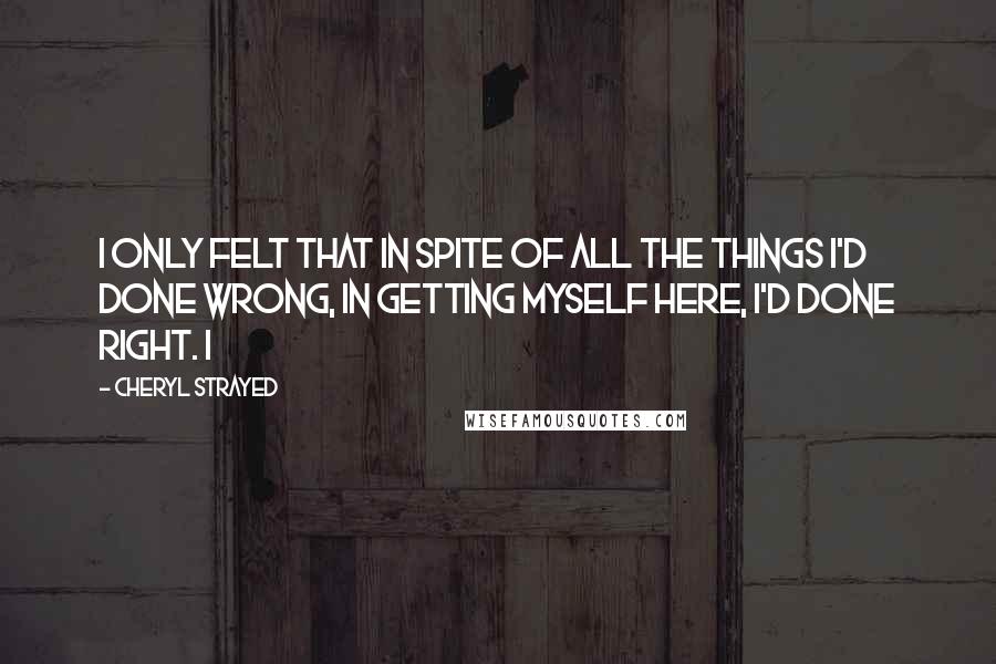 Cheryl Strayed Quotes: I only felt that in spite of all the things I'd done wrong, in getting myself here, I'd done right. I