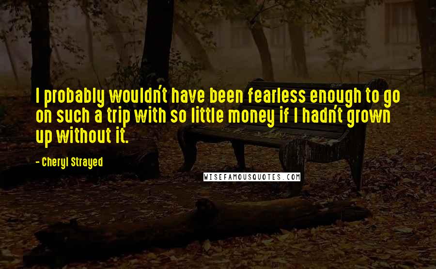 Cheryl Strayed Quotes: I probably wouldn't have been fearless enough to go on such a trip with so little money if I hadn't grown up without it.