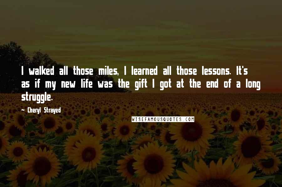 Cheryl Strayed Quotes: I walked all those miles, I learned all those lessons. It's as if my new life was the gift I got at the end of a long struggle.