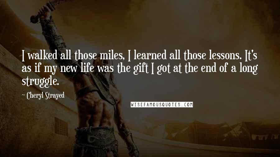 Cheryl Strayed Quotes: I walked all those miles, I learned all those lessons. It's as if my new life was the gift I got at the end of a long struggle.