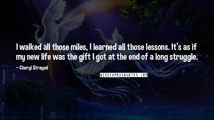 Cheryl Strayed Quotes: I walked all those miles, I learned all those lessons. It's as if my new life was the gift I got at the end of a long struggle.