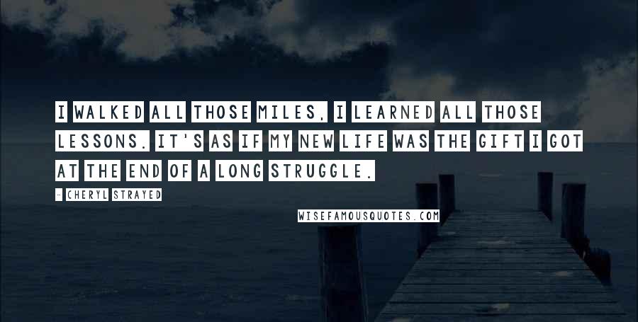 Cheryl Strayed Quotes: I walked all those miles, I learned all those lessons. It's as if my new life was the gift I got at the end of a long struggle.