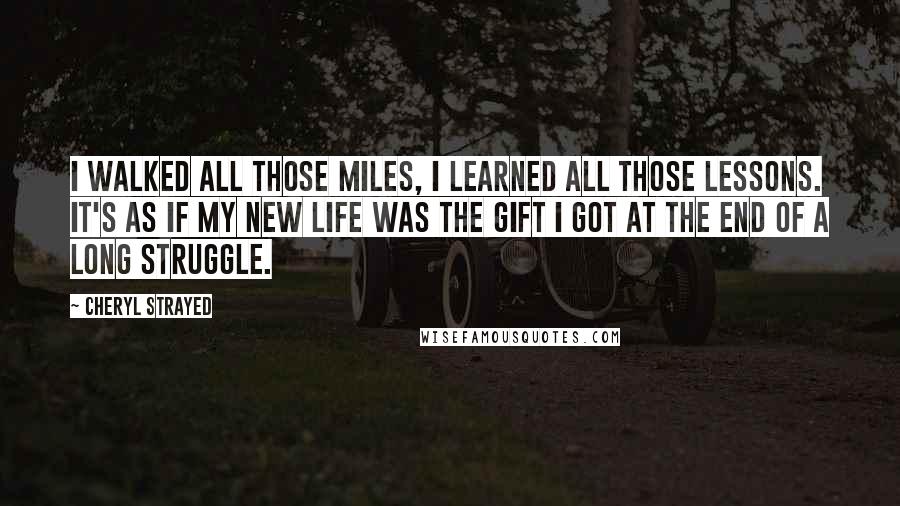 Cheryl Strayed Quotes: I walked all those miles, I learned all those lessons. It's as if my new life was the gift I got at the end of a long struggle.