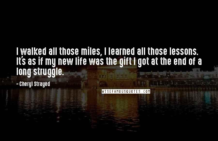 Cheryl Strayed Quotes: I walked all those miles, I learned all those lessons. It's as if my new life was the gift I got at the end of a long struggle.