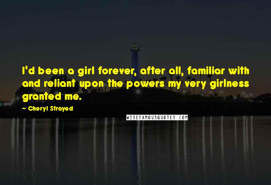 Cheryl Strayed Quotes: I'd been a girl forever, after all, familiar with and reliant upon the powers my very girlness granted me.