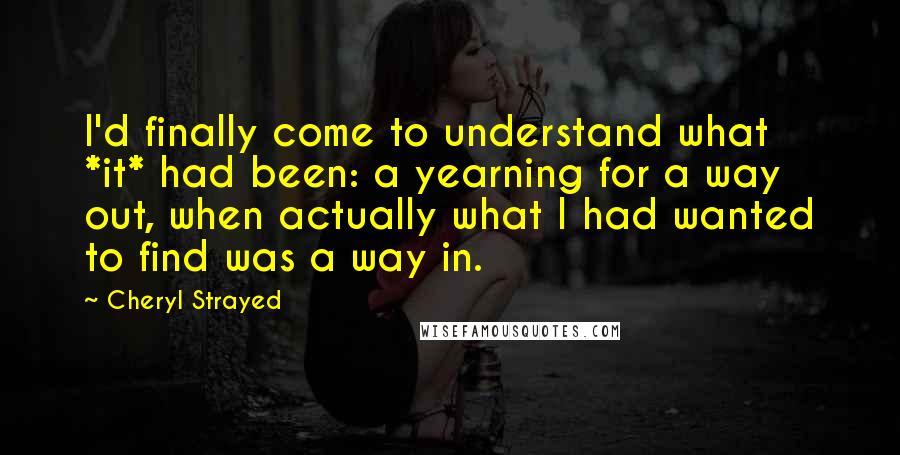 Cheryl Strayed Quotes: I'd finally come to understand what *it* had been: a yearning for a way out, when actually what I had wanted to find was a way in.