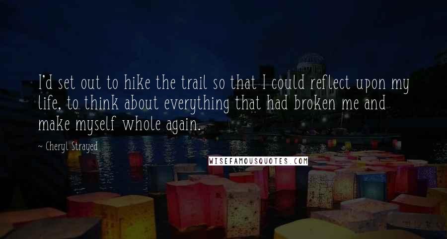 Cheryl Strayed Quotes: I'd set out to hike the trail so that I could reflect upon my life, to think about everything that had broken me and make myself whole again.