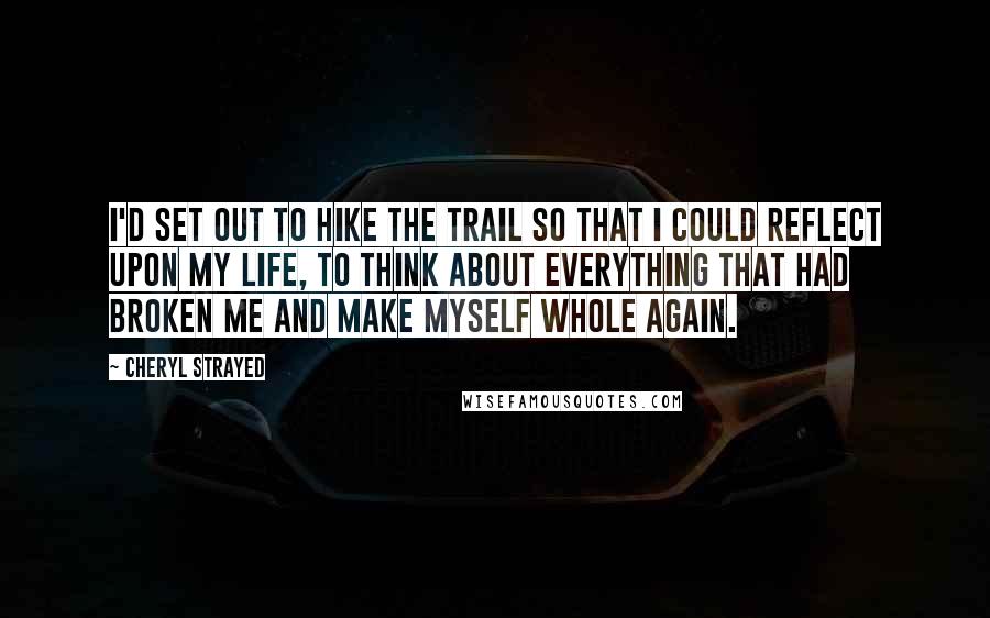 Cheryl Strayed Quotes: I'd set out to hike the trail so that I could reflect upon my life, to think about everything that had broken me and make myself whole again.