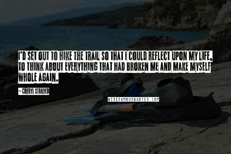 Cheryl Strayed Quotes: I'd set out to hike the trail so that I could reflect upon my life, to think about everything that had broken me and make myself whole again.