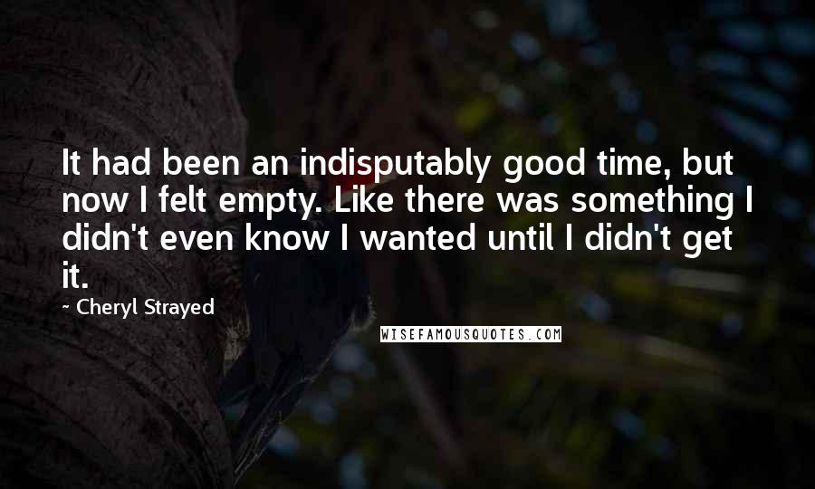 Cheryl Strayed Quotes: It had been an indisputably good time, but now I felt empty. Like there was something I didn't even know I wanted until I didn't get it.