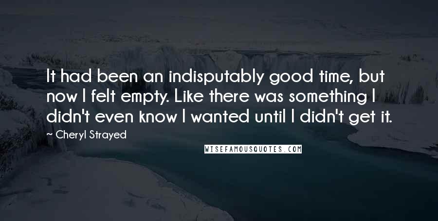Cheryl Strayed Quotes: It had been an indisputably good time, but now I felt empty. Like there was something I didn't even know I wanted until I didn't get it.