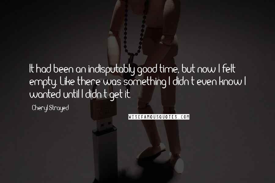 Cheryl Strayed Quotes: It had been an indisputably good time, but now I felt empty. Like there was something I didn't even know I wanted until I didn't get it.