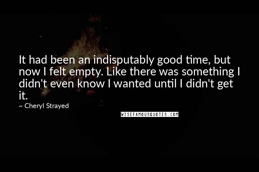 Cheryl Strayed Quotes: It had been an indisputably good time, but now I felt empty. Like there was something I didn't even know I wanted until I didn't get it.