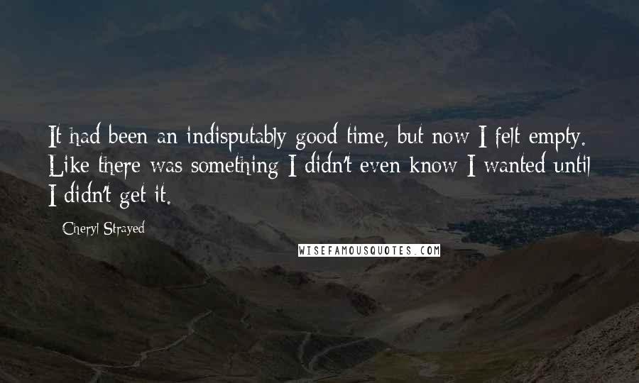 Cheryl Strayed Quotes: It had been an indisputably good time, but now I felt empty. Like there was something I didn't even know I wanted until I didn't get it.