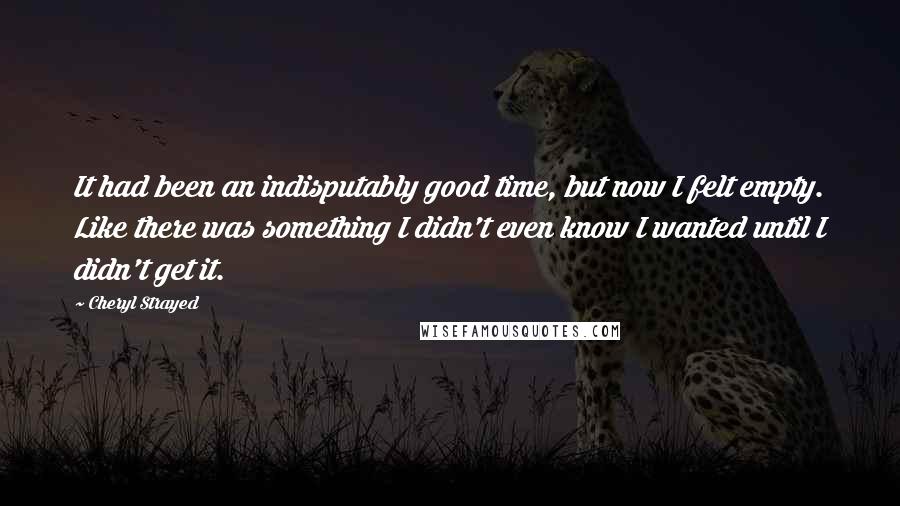 Cheryl Strayed Quotes: It had been an indisputably good time, but now I felt empty. Like there was something I didn't even know I wanted until I didn't get it.