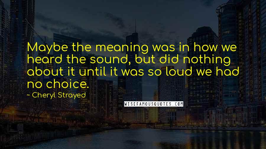Cheryl Strayed Quotes: Maybe the meaning was in how we heard the sound, but did nothing about it until it was so loud we had no choice.