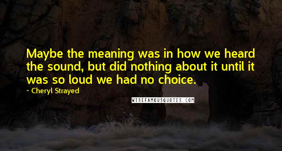 Cheryl Strayed Quotes: Maybe the meaning was in how we heard the sound, but did nothing about it until it was so loud we had no choice.