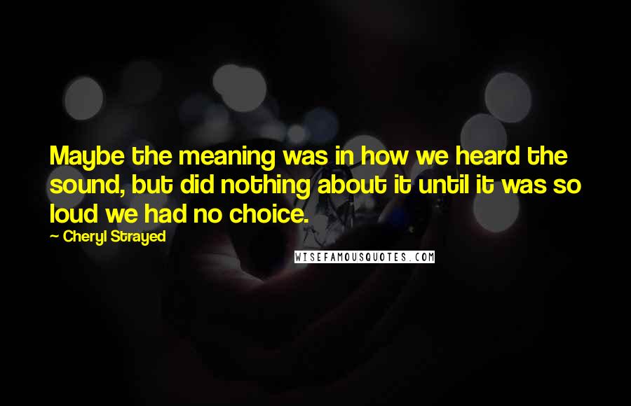 Cheryl Strayed Quotes: Maybe the meaning was in how we heard the sound, but did nothing about it until it was so loud we had no choice.