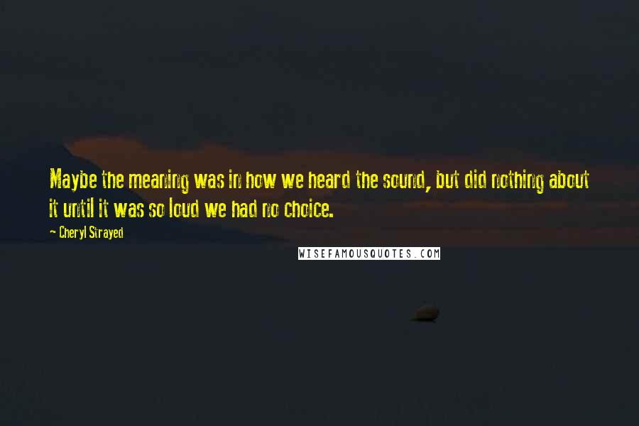 Cheryl Strayed Quotes: Maybe the meaning was in how we heard the sound, but did nothing about it until it was so loud we had no choice.