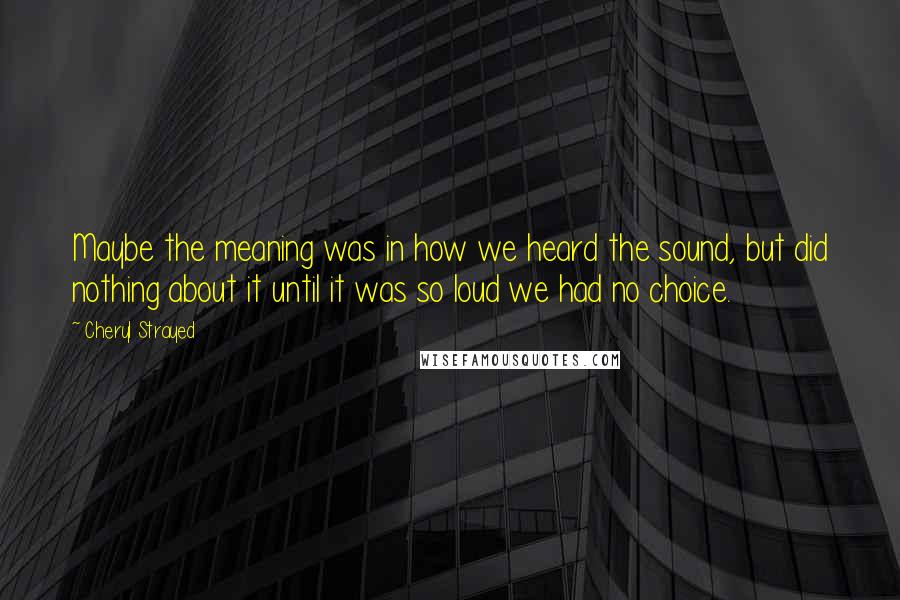 Cheryl Strayed Quotes: Maybe the meaning was in how we heard the sound, but did nothing about it until it was so loud we had no choice.