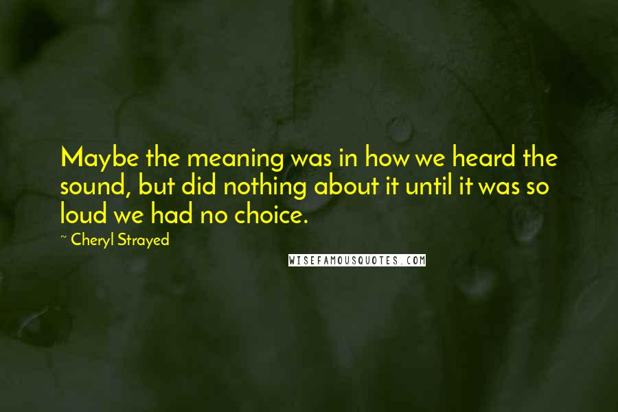 Cheryl Strayed Quotes: Maybe the meaning was in how we heard the sound, but did nothing about it until it was so loud we had no choice.